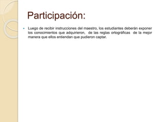 Participación: 
 Luego de recibir instrucciones del maestro, los estudiantes deberán exponer 
los conocimientos que adquirieron, de las reglas ortográficas de la mejor 
manera que ellos entiendan que pudieron captar. 
 