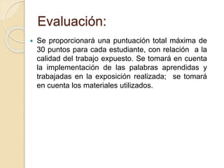 Evaluación: 
 Se proporcionará una puntuación total máxima de 
30 puntos para cada estudiante, con relación a la 
calidad del trabajo expuesto. Se tomará en cuenta 
la implementación de las palabras aprendidas y 
trabajadas en la exposición realizada; se tomará 
en cuenta los materiales utilizados. 
 