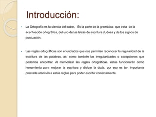 Introducción: 
 La Ortografía es la ciencia del saber, Es la parte de la gramática que trata de la 
acentuación ortográfica, del uso de las letras de escritura dudosa y de los signos de 
puntuación. 
 Las reglas ortográficas son enunciados que nos permiten reconocer la regularidad de la 
escritura de las palabras, así como también las irregularidades o excepciones que 
podemos encontrar. Al memorizar las reglas ortográficas, éstas funcionarán como 
herramienta para mejorar la escritura y disipar la duda, por eso es tan importante 
prestarle atención a estas reglas para poder escribir correctamente. 
 