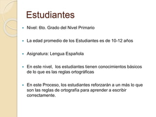 Estudiantes 
 Nivel: 6to. Grado del Nivel Primario 
 La edad promedio de los Estudiantes es de 10-12 años 
 Asignatura: Lengua Española 
 En este nivel, los estudiantes tienen conocimientos básicos 
de lo que es las reglas ortográficas 
 En este Proceso, los estudiantes reforzarán a un más lo que 
son las reglas de ortografía para aprender a escribir 
correctamente. 
 