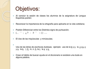 Objetivos: 
 Al concluir la sesión de clases los alumnos de la asignatura de Lengua 
Española podrán: 
 Reconocer la importancia de la ortografía para aplicarla en la vida cotidiana; 
 Podrán Diferenciar entre los Distintos signo de puntuación; 
 (. , ´ ´ ; ¿ ? : i! ¨ - ( ) …. 
 El Uso de las mayúsculas y minúsculas; 
 
Uso de las letras de escrituras dudosas; ejemplo: uso de la b y v, la j y g, c 
y s, la k, l, ll, m, n, h, la r, la x y z, 
 Crear el hábito de buscar ayuda en el diccionario si existiere una duda en 
alguna palabra. 
 