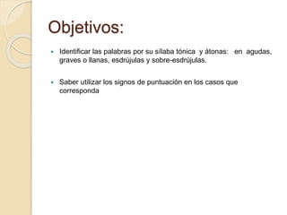Objetivos: 
 Identificar las palabras por su sílaba tónica y átonas: en agudas, 
graves o llanas, esdrújulas y sobre-esdrújulas. 
 Saber utilizar los signos de puntuación en los casos que 
corresponda 
 