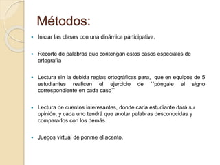 Métodos: 
 Iniciar las clases con una dinámica participativa. 
 Recorte de palabras que contengan estos casos especiales de 
ortografía 
 Lectura sin la debida reglas ortográficas para, que en equipos de 5 
estudiantes realicen el ejercicio de ´´póngale el signo 
correspondiente en cada caso`` 
 Lectura de cuentos interesantes, donde cada estudiante dará su 
opinión, y cada uno tendrá que anotar palabras desconocidas y 
compararlos con los demás. 
 Juegos virtual de ponme el acento. 
 