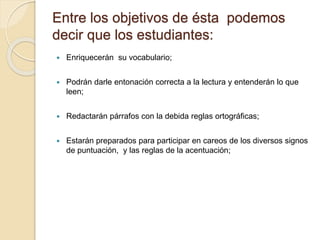 Entre los objetivos de ésta podemos 
decir que los estudiantes: 
 Enriquecerán su vocabulario; 
 Podrán darle entonación correcta a la lectura y entenderán lo que 
leen; 
 Redactarán párrafos con la debida reglas ortográficas; 
 Estarán preparados para participar en careos de los diversos signos 
de puntuación, y las reglas de la acentuación; 
 