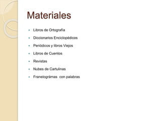 Materiales 
 Libros de Ortografía 
 Diccionarios Enciclopédicos 
 Periódicos y libros Viejos 
 Libros de Cuentos 
 Revistas 
 Nubes de Cartulinas 
 Franelográmas con palabras 
 