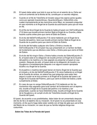 20.   El Iyawó debe saber que todo lo que se hizo en el asiento de su Osha así
      como el contenido de la libreta de Itá, constituyen un secreto religioso.
21.   Cuando en el Itá de YokoOsha el iniciado saque tres signos pares iguales
      como por ejemplo IrosotontiIroso, OjuanitontiOjuani, OditontiOdi a los
      cuales impropiamente se les menciona como Meyi, es necesario preguntar
      en ese momento si el Ángel de la Guarda da autorización para que se inicie
      en Ifá.
22.   Si el Día de Itá el Ángel de la Guarda le habla al Iyawó con OdiTontiEyeúnle
      (7 8) tiene que tocarle primero tambor Batá al Ángel de su Guarda y debe
      hacerlo cuanto antes para que cierre el Ebbó de Estera.
23.   Si el día del ItáOdiTontiEyeúnle (7 8) viene hablando por el Ángel de la
      Guarda del padrino, tiene que tocarle primero tambor Batá al Ángel de la
      Guarda de su padrino para que cierre el Ebbó de Estera.
24.   Si el día del Itá habla cualquier otro Osha u Orisha a través de
      OdiTontiEyeúnle (7 8) al Iyawó hay que presentarlo en un tambor de Batá
      de fundamento que se efectúe a ese Osha u Orisha para que cierre el Ebbó
      de Estera.
25.   Si el día del Itá ningún Osha u Orisha habla a través de OditontiEyeúnle (7-
      8), el Iyawó está en la obligación de tocarle primero al Ángel de la Guarda
      del padrino o la madrina y lo más sagrado es presentar al Iyawó en esa
      ocasión. Después de esto, el Iyawó está en la obligación de tocarle a su
      Oyugbona e inmediatamente después o en alguna ocasión apropiada
      tocarle a su Ángel de la Guarda.
26.   Si el padrino o madrina del Iyawó tienen el mismo Ángel de la Guarda que
      el iniciado y el día del ItáOdiTontiEyeunle (7 8) viene hablando en el Ángel
      de la Guarda de ambos, en estera hay que preguntar para estar bien
      seguro a quién se le toca primero si al Ángel de la Guarda del Iyawó o al
      Ángel de la Guarda del Padrino, para que cierre el Ebbó de Estera y darle
      cumplimiento al Ebbó.
27.   En caso de que no venga OditontiEyeunle (7 8) hablando en Itá, los
      momentos más sagrados para tocar tambor de fundamento son al séptimo
      día, tocarle al Ángel de la Guarda del padrino o la madrina y ser
      presentado; cuando se hace EbbóOshumeta, tocarle al Ángel de la Guarda
      de la Oyugbona y al cumplir el año de YokoOsha tocarle al Ángel de la
      Guarda del Iyawó.
El Iyawó, de acuerdo a sus posibilidades, debe tratar de ser presentado después
del día de Itá o el séptimo día su iniciación. Si el Iyawó no es presentado en ese
momento, el día que lo haga debe estar vestido con el traje de gala que usó el Día
del Medio de su iniciación, en caso de que su familia religiosa tenga esa
costumbre.

 Sobre las Telas de la Parada del Iyawó 
 