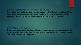 5. Emplee solamente observaciones oportunas.
No realice comentarios que ya aparezcan reflejados en las diapositivas.
Deje un tiempo para que los presentes lean el texto y a continuación
exponga alguna observación que pueda ampliar su contenido.
6. No fatigue a los asistentes.
Emplee ocasionalmente diapositivas en blanco para no sobrecargar de
información a los asistentes. De esta forma se conseguirá además lograr
una mayor atención del público.
 