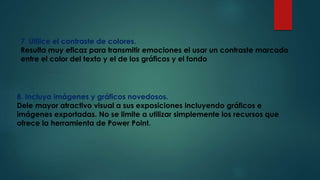 7. Utilice el contraste de colores.
Resulta muy eficaz para transmitir emociones el usar un contraste marcado
entre el color del texto y el de los gráficos y el fondo
8. Incluya imágenes y gráficos novedosos.
Dele mayor atractivo visual a sus exposiciones incluyendo gráficos e
imágenes exportadas. No se limite a utilizar simplemente los recursos que
ofrece la herramienta de Power Point.
 