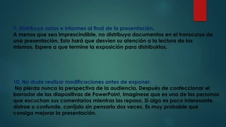 9. Distribuya notas e informes al final de la presentación.
A menos que sea imprescindible, no distribuya documentos en el transcurso de
una presentación. Esto hará que desvíen su atención a la lectura de los
mismos. Espere a que termine la exposición para distribuirlos.
10. No dude realizar modificaciones antes de exponer.
No pierda nunca la perspectiva de la audiencia. Después de confeccionar el
borrador de las diapositivas de PowerPoint, imagínese que es una de las personas
que escuchan sus comentarios mientras las repasa. Si algo es poco interesante,
distrae o confunde, corríjalo sin pensarlo dos veces. Es muy probable que
consiga mejorar la presentación.
 
