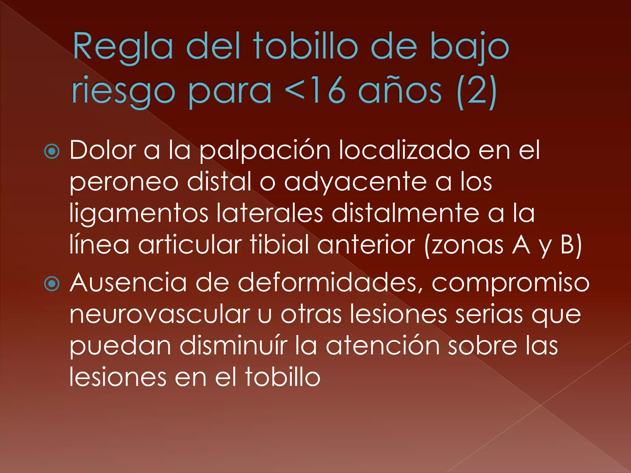 Dolor a la palpación localizado en el peroneo distal o adyacente a los ligamentos laterales distalmente a la línea articular tibial anterior (zonas A y B) 
Ausencia de deformidades, compromiso neurovascular u otras lesiones serias que puedan disminuír la atención sobre las lesiones en el tobillo  