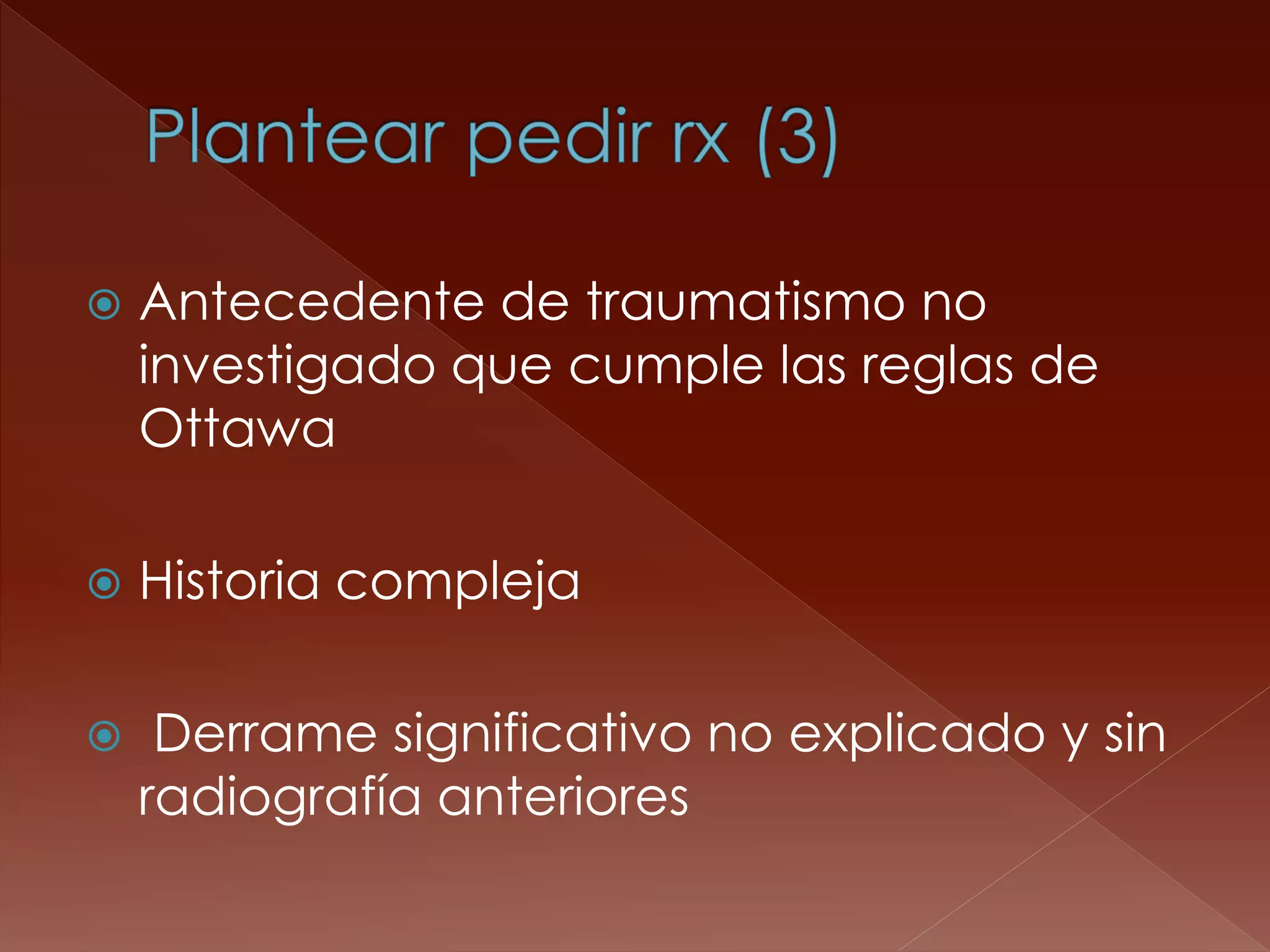 Antecedente de traumatismo no investigado que cumple las reglas de Ottawa 
Historia compleja 
 Derrame significativo no explicado y sin radiografía anteriores  