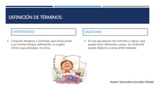 DEFINICIÓN DE TÉRMINOS: 
ENFERMEDAD 
SINDROME 
 Es una agrupación de síntomas y signos, que 
puede tener diferentes causas. Un síndrome 
puede deberse a varias enfermedades 
 Conjunto designos y síntomas, que evolucionan 
a un mismo tiempo, definiendo un cuadro 
clínico cuya etiología es única. 
Karem Samantha González Medel 
 