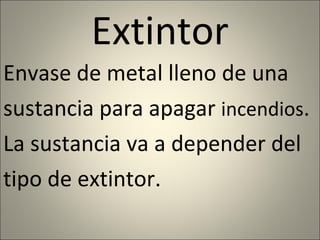 Extintor Envase de metal lleno de una sustancia para apagar  incendios .  La sustancia va a depender del tipo de extintor. 
