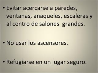 Evitar acercarse a paredes, ventanas, anaqueles, escaleras y al centro de salones  grandes. No usar los ascensores. Refugiarse en un lugar seguro. 