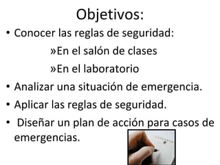 Objetivos: Conocer las reglas de seguridad: En el salón de clases En el laboratorio Analizar una situación de emergencia.  Aplicar las reglas de seguridad.  Diseñar un plan de acción para casos de emergencias.  