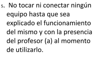 5 .  No tocar ni conectar ningún equipo hasta que sea explicado el funcionamiento del mismo y con la presencia del profesor (a) al momento de utilizarlo. 