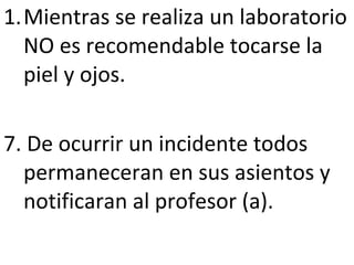 Mientras se realiza un laboratorio NO es recomendable tocarse la piel y ojos. 7. De ocurrir un incidente todos permaneceran en sus asientos y notificaran al profesor (a). 
