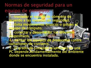    1.-trasladar el equipo de cómputo de
    acuerdo a las medidas de seguridad.
   2.-Evita movimientos bruscos o golpes al
    equipo de cómputo.
   3.-conectar y desconectar los diferente
    dispositivos.
   4.-utilizar los equipos de protección contra
    variaciones de corriente.
   5.-El grado de suciedad acumulado en una
    PC depende fundamentalmente del ambiente
    donde se encuentra instalada.
 