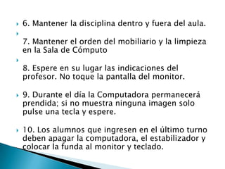    6. Mantener la disciplina dentro y fuera del aula.

    7. Mantener el orden del mobiliario y la limpieza
    en la Sala de Cómputo

    8. Espere en su lugar las indicaciones del
    profesor. No toque la pantalla del monitor.

   9. Durante el día la Computadora permanecerá
    prendida; si no muestra ninguna imagen solo
    pulse una tecla y espere.

   10. Los alumnos que ingresen en el último turno
    deben apagar la computadora, el estabilizador y
    colocar la funda al monitor y teclado.
 