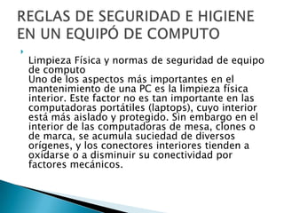 
    Limpieza Física y normas de seguridad de equipo
    de computo
    Uno de los aspectos más importantes en el
    mantenimiento de una PC es la limpieza física
    interior. Este factor no es tan importante en las
    computadoras portátiles (laptops), cuyo interior
    está más aislado y protegido. Sin embargo en el
    interior de las computadoras de mesa, clones o
    de marca, se acumula suciedad de diversos
    orígenes, y los conectores interiores tienden a
    oxidarse o a disminuir su conectividad por
    factores mecánicos.
 
