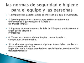    1. Limpiarse los zapatos antes de ingresar a la Sala de Cómputo.

   2. Sólo ingresaran los alumnos que estén correctamente
    uniformados y que tengan su franela y
    las manos limpias.

   3. Ingresar ordenadamente a la Sala de Cómputo y ubicarse en el
    lugar que le asigne el
    Profesor(a)

   4. Todos los alumnos deben limpiar con su franela la
    computadora y su mueble.

   5.Los alumnos que ingresen en el primer turno deben doblar las
    fundas y colocarlo en un
    lugar adecuado. Luego prenderán el estabilizador, monitor y CPU
    (respectivamente)

 