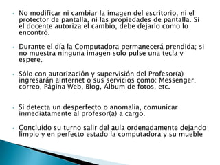 •   No modificar ni cambiar la imagen del escritorio, ni el
    protector de pantalla, ni las propiedades de pantalla. Si
    el docente autoriza el cambio, debe dejarlo como lo
    encontró.

•   Durante el día la Computadora permanecerá prendida; si
    no muestra ninguna imagen solo pulse una tecla y
    espere.

•   Sólo con autorización y supervisión del Profesor(a)
    ingresarán aInternet o sus servicios como: Messenger,
    correo, Página Web, Blog, Álbum de fotos, etc.


•   Si detecta un desperfecto o anomalía, comunicar
    inmediatamente al profesor(a) a cargo.

•   Concluido su turno salir del aula ordenadamente dejando
    limpio y en perfecto estado la computadora y su mueble
 