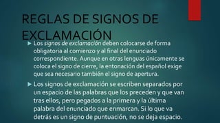 REGLAS DE SIGNOS DE
EXCLAMACIÓN Los signos de exclamación deben colocarse de forma
obligatoria al comienzo y al final del enunciado
correspondiente. Aunque en otras lenguas únicamente se
coloca el signo de cierre, la entonación del español exige
que sea necesario también el signo de apertura.
 Los signos de exclamación se escriben separados por
un espacio de las palabras que los preceden y que van
tras ellos, pero pegados a la primera y la última
palabra del enunciado que enmarcan. Si lo que va
detrás es un signo de puntuación, no se deja espacio.
 