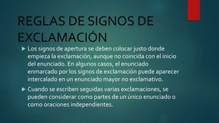 REGLAS DE SIGNOS DE
EXCLAMACIÓN
 Los signos de apertura se deben colocar justo donde
empieza la exclamación, aunque no coincida con el inicio
del enunciado. En algunos casos, el enunciado
enmarcado por los signos de exclamación puede aparecer
intercalado en un enunciado mayor no exclamativo.
 Cuando se escriben seguidas varias exclamaciones, se
pueden considerar como partes de un único enunciado o
como oraciones independientes.
 
