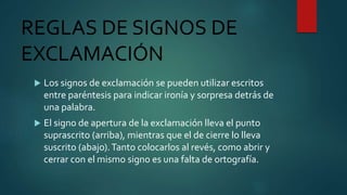 REGLAS DE SIGNOS DE
EXCLAMACIÓN
 Los signos de exclamación se pueden utilizar escritos
entre paréntesis para indicar ironía y sorpresa detrás de
una palabra.
 El signo de apertura de la exclamación lleva el punto
suprascrito (arriba), mientras que el de cierre lo lleva
suscrito (abajo).Tanto colocarlos al revés, como abrir y
cerrar con el mismo signo es una falta de ortografía.
 