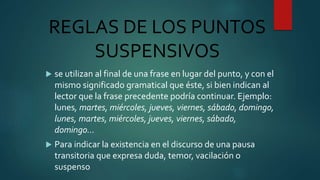 REGLAS DE LOS PUNTOS
SUSPENSIVOS
 se utilizan al final de una frase en lugar del punto, y con el
mismo significado gramatical que éste, si bien indican al
lector que la frase precedente podría continuar. Ejemplo:
lunes, martes, miércoles, jueves, viernes, sábado, domingo,
lunes, martes, miércoles, jueves, viernes, sábado,
domingo…
 Para indicar la existencia en el discurso de una pausa
transitoria que expresa duda, temor, vacilación o
suspenso
 