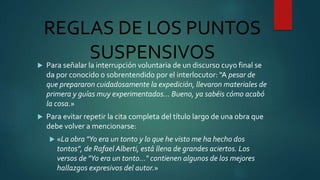 REGLAS DE LOS PUNTOS
SUSPENSIVOS Para señalar la interrupción voluntaria de un discurso cuyo final se
da por conocido o sobrentendido por el interlocutor: "A pesar de
que prepararon cuidadosamente la expedición, llevaron materiales de
primera y guías muy experimentados… Bueno, ya sabéis cómo acabó
la cosa.»
 Para evitar repetir la cita completa del título largo de una obra que
debe volver a mencionarse:
 «La obra "Yo era un tonto y lo que he visto me ha hecho dos
tontos", de Rafael Alberti, está llena de grandes aciertos. Los
versos de "Yo era un tonto…" contienen algunos de los mejores
hallazgos expresivos del autor.»
 