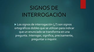 SIGNOS DE
INTERROGACIÓN
 Los signos de interrogación (¿?) son signos
ortográficos dobles que se utilizan para indicar
que un enunciado se transforma en una
pregunta. Interrogar, significa, precisamente,
preguntar o inquirir.
 