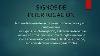 SIGNOS DE
INTERROGACIÓN
 Tiene la forma de un trazo en forma de curva y un
punto encima.
Los signos de interrogación, a diferencia de lo que
ocurre en otros idiomas como el inglés, en donde
solo es necesario colocarlos al final de la oración,
son considerados como signos dobles.
 