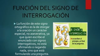FUNCIÓN DEL SIGNO DE
INTERROGACIÓN
 La función de este signo
ortográfico es la de otorgar
a la oración un carácter
especial, no aseverativa, ya
que quien escribe el
enunciado con signos
interrogativos, no está
afirmando o negando
nada, sino que está
formulando una pregunta.
 