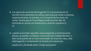 Los signos de cierre de interrogación (?) y de exclamación (!)
escritos entre paréntesis se utilizan para expresar duda o sorpresa,
respectivamente, no exentas, en la mayoría de los casos, de
ironía: Tendría gracia (?) que llegara tarde el primer día; Ha
terminado la carrera con treinta años y está tan orgulloso (!).
(!).
 cuando se escriben seguidas varias preguntas o exclamaciones
breves, se pueden considerar como oraciones independientes, o
bien como partes de un único enunciado. En el primer caso, cada
interrogación o exclamación se iniciará con mayúscula:
¿Quién era? ¿De dónde salió? ¿Te dijo qué quería?
 