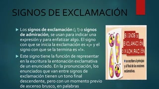 SIGNOS DE EXCLAMACIÓN
 Los signos de exclamación (¡ !) o signos
de admiración, se usan para indicar una
expresión y para enfatizar algo. El signo
con que se inicia la exclamación es «¡» y el
signo con que se la termina es «!».
 Este signo tiene la función de representar
en la escritura la entonación exclamativa
de un enunciado. En la pronunciación, los
enunciados que van entre signos de
exclamación tienen un tono final
descendente, pero con un momento previo
de ascenso brusco, en palabras
 