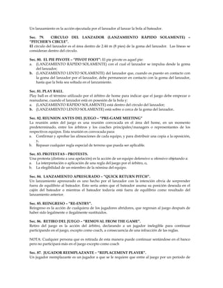 Un lanzamiento es la acción ejecutada por el lanzador al lanzar la bola al bateador.
Sec. 79. CIRCULO DEL LANZADOR (LANZAMIENTO RÁPIDO SOLAMENTE) –
“PITCHER’S CIRCLE”.
El círculo del lanzador es el área dentro de 2.44 m (8 pies) de la goma del lanzador. Las líneas se
consideran dentro del círculo.
Sec. 80. EL PIE PIVOTE – “PIVOT FOOT”: El pie pivote es aquel pie:
a. (LANZAMIENTO RÁPIDO SOLAMENTE) con el cual el lanzador se impulsa desde la goma
del lanzador;
b. (LANZAMIENTO LENTO SOLAMENTE) del lanzador que, cuando es puesto en contacto con
la goma del lanzador por el lanzador, debe permanecer en contacto con la goma del lanzador,
hasta que la bola sea soltada en el lanzamiento.
Sec. 81. PLAY BALL.
Play ball es el término utilizado por el árbitro de home para indicar que el juego debe empezar o
reanudarse, cuando el lanzador está en posesión de la bola y:
a. (LANZAMIENTO RÁPIDO SOLAMENTE) está dentro del círculo del lanzador;
b. (LANZAMIENTO LENTO SOLAMENTE) está sobre o cerca de la goma del lanzador.
Sec. 82. REUNION ANTES DEL JUEGO – “PRE-GAME MEETING”
La reunión antes del juego es una reunión convocada en el área del home, en un momento
predeterminado, entre los árbitros y los coaches principales/managers o representantes de los
respectivos equipos. Esta reunión es convocada para:
a. Confirmar y aprobar las alineaciones de cada equipo, y para distribuir una copia a la oposición,
y,
b. Repasar cualquier regla especial de terreno que pueda ser aplicable.
Sec. 83. PROTESTAS - PROTESTS.
Una protesta (distinta a una apelación) es la acción de un equipo defensivo u ofensivo objetando a:
a. La interpretación o aplicación de una regla del juego por el árbitro, o,
b. La elegibilidad de un miembro de la nómina del equipo.
Sec. 84. LANZAMIENTO APRESURADO – “QUICK RETURN PITCH”.
Un lanzamiento apresurado es uno hecho por el lanzador con la intención obvia de sorprender
fuera de equilibrio al bateador. Esto sería antes que el bateador asuma su posición deseada en el
cajón del bateador o mientras el bateador todavía está fuera de equilibrio como resultado del
lanzamiento anterior.
Sec. 85. REINGRESO – “RE-ENTRY”.
Reingreso es la acción de cualquiera de los jugadores abridores, que regresan al juego después de
haber sido legalmente o ilegalmente sustituidos.
Sec. 86. RETIRO DEL JUEGO – “REMOVAL FROM THE GAME”.
Retiro del juego es la acción del árbitro, declarando a un jugador inelegible para continuar
participando en el juego, excepto como coach, a consecuencia de una infracción de las reglas.
NOTA: Cualquier persona que es retirada de esta manera puede continuar sentándose en el banco
pero no participará más en el juego excepto como coach
Sec. 87. JUGADOR REEMPLAZANTE – “REPLACEMENT PLAYER”.
Un jugador reemplazante es un jugador a que se le requiere que entre al juego por un período de
 
