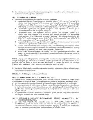 b. Las nóminas masculinas incluirán solamente jugadores masculinos y las nóminas femeninas
incluirán solamente jugadores femeninos.
Sec. 3. JUGADORES – “PLAYERS”:
a. Un equipo consistirá de jugadores en las siguientes posiciones:
1. Lanzamiento Rápido. Nueve jugadores: lanzador “pitcher” (FI), receptor “catcher” (F2),
primera base “first baseman” (F3), segunda base “second baseman” (F4), tercera base
“third baseman” (F5), Paracortos o torpedero “shortstop” (F6), Jardinero izquierdo “left
fielder” (F7), Jardinero central “center fielder” (F8), “Jardinero derecho “right fielder” (F9).
2. Lanzamiento Rápido con un Jugador Designado. Diez jugadores: lo mismo que el
Lanzamiento Rápido, más un Jugador Designado.
3. Lanzamiento Lento. Diez jugadores: lanzador “pitcher” (FI), receptor “catcher” (F2),
primera base “first baseman” (F3), segunda base “second baseman” (F4), tercera base
“third baseman” (F5), Paracortos o torpedero “shortstop” (F6), Jardinero izquierdo “left
fielder” (F7), Jardinero central “center fielder” (F8), “Jardinero derecho “right fielder” (F9),
Jardinero central derecho “right center fielder” (F10).
4. Lanzamiento Lento con un Jugador Extra. Once jugadores: lo mismo que en Lanzamiento
Lento, más un Jugador Extra que batea en el orden al bate.
5. Mixto “Co-ed” lanzamiento lento: Diez jugadores – (cinco hombres y cinco mujeres) con los
siguientes requisitos de posicionamiento: dos hombres y dos mujeres en ambos el infield y
el outfield, y un hombre y una mujer como lanzador(a. o receptor(a..
6. Mixto “Co-ed” lanzamiento lento con Jugador Extra. Doce jugadores – seis hombres y seis
mujeres: lo mismo que en Co-ed lanzamiento lento mas dos Jugadores Extras que batean en
el orden al bate.
NOTA: Los jugadores del equipo en el terreno pueden situarse en cualquier parte en territorio fair,
excepto el receptor, que debe estar en el cajón del receptor, y el lanzador, que tiene que estar en una
posición legal de lanzar al inicio de cada lanzamiento, o dentro del circulo del lanzador
(LANZAMIENTO RÁPIDO SOLAMENTE) cuando se pone la bola en juego.
b. Un equipo debe tener la cantidad requerida de jugadores presentes en el área del equipo para
empezar o continuar un juego.
EFECTO: Sec. 3b. El juego es confiscado (Forfeited).
Sec. 4. JUGADORES ABRIDORES – “STARTING PLAYERS”.
Un jugador abridor estará oficialmente en el juego cuando la tarjeta de alineación es inspeccionada
y aprobada por el árbitro de home y el representante del equipo en la conferencia antes del juego.
a. Los nombres pueden estar inscritos en la tarjeta de alineación oficial antes de la conferencia.
b. Sin embargo, en caso de lesión o enfermedad, se pueden hacer cambios con los árbitros durante
la conferencia antes del juego. Un sustituto que está registrado puede ocupar el lugar de un
jugador cuyo nombre aparece en la alineación de su equipo. El será considerado entonces el
jugador abridor.
c. El jugador cambiado de esta manera en la conferencia, puede entrar al juego como un sustituto,
en cualquier momento más tarde durante el juego.
Sec. 5. JUGADOR DESIGNADO (LANZAMIENTO RÁPIDO SOLAMENTE) – “DP”
“DESIGNATED PLAYER”.
a. Un JUGADOR DESIGNADO, indicado como un "DP" (LANZAMIENTO RÁPIDO
SOLAMENTE) puede ser usado como un bateador por cualquier jugador defensivo, a
condición de que esto sea anunciado antes de empezar el juego y su nombre esté inscrito en la
tarjeta de alineación, como uno de los nueve bateadores en el orden al bate
 