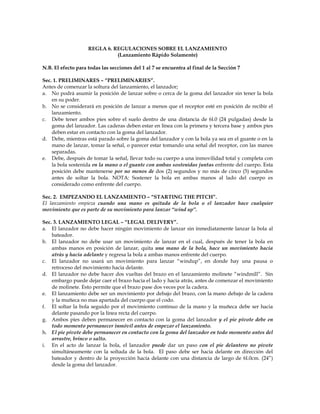 REGLA 6. REGULACIONES SOBRE EL LANZAMIENTO
(Lanzamiento Rápido Solamente)
N.B. El efecto para todas las secciones del 1 al 7 se encuentra al final de la Sección 7
Sec. 1. PRELIMINARES – “PRELIMINARIES”.
Antes de comenzar la soltura del lanzamiento, el lanzador;
a. No podrá asumir la posición de lanzar sobre o cerca de la goma del lanzador sin tener la bola
en su poder.
b. No se considerará en posición de lanzar a menos que el receptor esté en posición de recibir el
lanzamiento.
c. Debe tener ambos pies sobre el suelo dentro de una distancia de 6l.0 (24 pulgadas) desde la
goma del lanzador. Las caderas deben estar en línea con la primera y tercera base y ambos pies
deben estar en contacto con la goma del lanzador.
d. Debe, mientras está parado sobre la goma del lanzador y con la bola ya sea en el guante o en la
mano de lanzar, tomar la señal, o parecer estar tomando una señal del receptor, con las manos
separadas.
e. Debe, después de tomar la señal, llevar todo su cuerpo a una inmovilidad total y completa con
la bola sostenida en la mano o el guante con ambas sostenidas juntas enfrente del cuerpo. Esta
posición debe mantenerse por no menos de dos (2) segundos y no más de cinco (5) segundos
antes de soltar la bola. NOTA: Sostener la bola en ambas manos al lado del cuerpo es
considerado como enfrente del cuerpo.
Sec. 2. EMPEZANDO EL LANZAMIENTO – “STARTING THE PITCH”.
El lanzamiento empieza cuando una mano es quitada de la bola o el lanzador hace cualquier
movimiento que es parte de su movimiento para lanzar “wind up”.
Sec. 3. LANZAMIENTO LEGAL – “LEGAL DELIVERY”.
a. El lanzador no debe hacer ningún movimiento de lanzar sin inmediatamente lanzar la bola al
bateador.
b. El lanzador no debe usar un movimiento de lanzar en el cual, después de tener la bola en
ambas manos en posición de lanzar, quita una mano de la bola, hace un movimiento hacia
atrás y hacia adelante y regresa la bola a ambas manos enfrente del cuerpo.
c. El lanzador no usará un movimiento para lanzar “windup”, en donde hay una pausa o
retroceso del movimiento hacia delante.
d. El lanzador no debe hacer dos vueltas del brazo en el lanzamiento molinete “windmill”. Sin
embargo puede dejar caer el brazo hacia el lado y hacia atrás, antes de comenzar el movimiento
de molinete. Esto permite que el brazo pase dos veces por la cadera.
e. El lanzamiento debe ser un movimiento por debajo del brazo, con la mano debajo de la cadera
y la muñeca no mas apartada del cuerpo que el codo.
f. El soltar la bola seguido por el movimiento continuo de la mano y la muñeca debe ser hacia
delante pasando por la línea recta del cuerpo.
g. Ambos pies deben permanecer en contacto con la goma del lanzador y el pie pivote debe en
todo momento permanecer inmóvil antes de empezar el lanzamiento.
h. El pie pivote debe permanecer en contacto con la goma del lanzador en todo momento antes del
arrastre, brinco o salto.
i. En el acto de lanzar la bola, el lanzador puede dar un paso con el pie delantero no pivote
simultáneamente con la soltada de la bola. El paso debe ser hacia delante en dirección del
bateador y dentro de la proyección hacia delante con una distancia de largo de 6l.0cm. (24”)
desde la goma del lanzador.
 