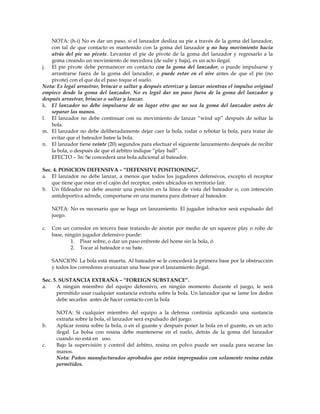NOTA: (h-i) No es dar un paso, si el lanzador desliza su pie a través de la goma del lanzador,
con tal de que contacto es mantenido con la goma del lanzador y no hay movimiento hacia
atrás del pie no pivote. Levantar el pie de pivote de la goma del lanzador y regresarlo a la
goma creando un movimiento de mecedora (de sube y baja), es un acto ilegal.
j. El pie pivote debe permanecer en contacto con la goma del lanzador, o puede impulsarse y
arrastrarse fuera de la goma del lanzador, o puede estar en el aire antes de que el pie (no
pivote) con el que da el paso toque el suelo.
Nota: Es legal arrastrar, brincar o saltar y después aterrizar y lanzar mientras el impulso original
empiece desde la goma del lanzador. No es legal dar un paso fuera de la goma del lanzador y
después arrastrar, brincar o saltar y lanzar.
k. El lanzador no debe impulsarse de un lugar otro que no sea la goma del lanzador antes de
separar las manos.
l. El lanzador no debe continuar con su movimiento de lanzar “wind up” después de soltar la
bola.
m. El lanzador no debe deliberadamente dejar caer la bola, rodar o rebotar la bola, para tratar de
evitar que el bateador batee la bola.
n. El lanzador tiene veinte (20) segundos para efectuar el siguiente lanzamiento después de recibir
la bola, o después de que el árbitro indique “play ball”.
EFECTO – 3n: Se concederá una bola adicional al bateador.
Sec. 4. POSICION DEFENSIVA – “DEFENSIVE POSITIONING”.
a. El lanzador no debe lanzar, a menos que todos los jugadores defensivos, excepto el receptor
que tiene que estar en el cajón del receptor, estén ubicados en territorio fair.
b. Un fildeador no debe asumir una posición en la línea de vista del bateador o, con intención
antideportiva adrede, comportarse en una manera para distraer al bateador.
NOTA: No es necesario que se haga un lanzamiento. El jugador infractor será expulsado del
juego.
c. Con un corredor en tercera base tratando de anotar por medio de un squeeze play o robo de
base, ningún jugador defensivo puede:
1. Pisar sobre, o dar un paso enfrente del home sin la bola, ó
2. Tocar al bateador o su bate.
SANCION: La bola está muerta. Al bateador se le concederá la primera base por la obstrucción
y todos los corredores avanzaran una base por el lanzamiento ilegal.
Sec. 5. SUSTANCIA EXTRAÑA – “FOREIGN SUBSTANCE”.
a. A ningún miembro del equipo defensivo, en ningún momento durante el juego, le será
permitido usar cualquier sustancia extraña sobre la bola. Un lanzador que se lame los dedos
debe secarlos antes de hacer contacto con la bola
NOTA: Si cualquier miembro del equipo a la defensa continúa aplicando una sustancia
extraña sobre la bola, el lanzador será expulsado del juego.
b. Aplicar resina sobre la bola, o en el guante y después poner la bola en el guante, es un acto
ilegal. La bolsa con resina debe mantenerse en el suelo, detrás de la goma del lanzador
cuando no está en uso.
c. Bajo la supervisión y control del árbitro, resina en polvo puede ser usada para secarse las
manos.
Nota: Paños manufacturados aprobados que están impregnados con solamente resina están
permitidos.
 