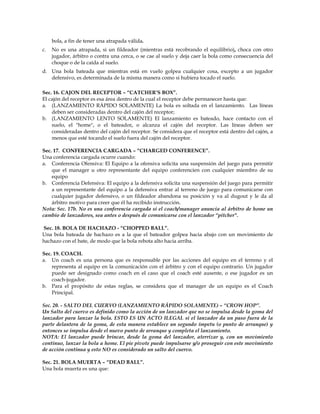 bola, a fin de tener una atrapada válida.
c. No es una atrapada, si un fildeador (mientras está recobrando el equilibrio), choca con otro
jugador, árbitro o contra una cerca, o se cae al suelo y deja caer la bola como consecuencia del
choque o de la caída al suelo.
d. Una bola bateada que mientras está en vuelo golpea cualquier cosa, excepto a un jugador
defensivo, es determinada de la misma manera como si hubiera tocado el suelo.
Sec. 16. CAJON DEL RECEPTOR – “CATCHER’S BOX”.
El cajón del receptor es esa área dentro de la cual el receptor debe permanecer hasta que:
a. (LANZAMIENTO RÁPIDO SOLAMENTE) La bola es soltada en el lanzamiento. Las líneas
deben ser consideradas dentro del cajón del receptor;
b. (LANZAMIENTO LENTO SOLAMENTE) El lanzamiento es bateado, hace contacto con el
suelo, el "home", o el bateador, o alcanza el cajón del receptor. Las líneas deben ser
consideradas dentro del cajón del receptor. Se considera que el receptor está dentro del cajón, a
menos que esté tocando el suelo fuera del cajón del receptor.
Sec. 17. CONFERENCIA CARGADA – “CHARGED CONFERENCE”.
Una conferencia cargada ocurre cuando:
a. Conferencia Ofensiva: El Equipo a la ofensiva solicita una suspensión del juego para permitir
que el manager u otro representante del equipo conferencien con cualquier miembro de su
equipo
b. Conferencia Defensiva: El equipo a la defensiva solicita una suspensión del juego para permitir
a un representante del equipo a la defensiva entrar al terreno de juego para comunicarse con
cualquier jugador defensivo, o un fildeador abandona su posición y va al dugout y le da al
árbitro motivo para creer que él ha recibido instrucción.
Nota: Sec. 17b. No es una conferencia cargada si el coach/manager anuncia al árbitro de home un
cambio de lanzadores, sea antes o después de comunicarse con el lanzador “pitcher".
Sec. 18. BOLA DE HACHAZO - “CHOPPED BALL”.
Una bola bateada de hachazo es a la que el bateador golpea hacia abajo con un movimiento de
hachazo con el bate, de modo que la bola rebota alto hacia arriba.
Sec. 19. COACH.
a. Un coach es una persona que es responsable por las acciones del equipo en el terreno y el
representa al equipo en la comunicación con el árbitro y con el equipo contrario. Un jugador
puede ser designado como coach en el caso que el coach esté ausente, o ese jugador es un
coach-jugador.
b. Para el propósito de estas reglas, se considera que el manager de un equipo es el Coach
Principal.
Sec. 20. - SALTO DEL CUERVO (LANZAMIENTO RÁPIDO SOLAMENTE) – “CROW HOP”.
Un Salto del cuervo es definido como la acción de un lanzador que no se impulsa desde la goma del
lanzador para lanzar la bola. ESTO ES UN ACTO ILEGAL si el lanzador da un paso fuera de la
parte delantera de la goma, de esta manera establece un segundo ímpetu (o punto de arranque) y
entonces se impulsa desde el nuevo punto de arranque y completa el lanzamiento.
NOTA: El lanzador puede brincar, desde la goma del lanzador, aterrizar y, con un movimiento
continuo, lanzar la bola a home. El pie pivote puede impulsarse y/o proseguir con este movimiento
de acción continua y esto NO es considerado un salto del cuervo.
Sec. 21. BOLA MUERTA – “DEAD BALL”.
Una bola muerta es una que:
 