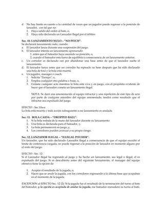 d. No hay límite en cuanto a la cantidad de veces que un jugador puede regresar a la posición de
lanzador, con tal que no:
1. Haya salido del orden al bate, o,
2. Haya sido declarado un Lanzador Ilegal por el árbitro.
Sec. 10. LANZAMIENTO NULO – “NO PITCH”.
Se declarará lanzamiento nulo, cuando:
a. El lanzador lanza durante una suspensión del juego.
b. El lanzador intenta un lanzamiento apresurado:
1. antes que el bateador haya asumido su posición, o,
2. cuando el bateador esta fuera de equilibrio a consecuencia de un lanzamiento anterior.
c. Un corredor es declarado out por abandonar una base antes de que el lanzador suelte el
lanzamiento.
d. El lanzador lanza antes que un corredor ha repisado su base después que ha sido declarado
una bola de foul y la bola está muerta
e. Un jugador, manager o coach:
1. Solicita "Tiempo", o,
2. Emplea cualquier otra palabra o frase, o,
3. Comete cualquier acto mientras la bola está viva y en juego, con el propósito evidente de
hacer que el lanzador cometa un lanzamiento ilegal.
NOTA: Se dará una amonestación al equipo infractor y una repetición de este tipo de acto
por parte de cualquier miembro del equipo amonestado, tendrá como resultado que el
infractor sea expulsado del juego.
EFECTO - Sec.10a-e:
La bola está muerta y toda acción subsiguiente a ese lanzamiento es anulada
.
Sec. 11. BOLA CAIDA – “DROPPED BALL”.
1. Si la bola resbala de la mano del lanzador durante su lanzamiento:
2. Una bola es declarada para el bateador, y,
3. La bola permanecerá en juego, y,
4. Los corredores pueden avanzar a su propio riesgo.
Sec. 12. LANZADOR ILEGAL – “ILLEGAL PITCHER”.
Un lanzador, que ha sido declarado Lanzador Ilegal a consecuencia de que el equipo excedió el
límite de conferencia cargada, no puede regresar a la posición de lanzador en momento alguno por
el resto del juego.
EFECTO - Sec. 12:
Si el Lanzador Ilegal ha regresado al juego y ha hecho un lanzamiento, sea legal o ilegal, el es
expulsado del juego. Si es descubierto antes del siguiente lanzamiento, el manager del equipo
ofensivo tiene la opción de:
1. Aceptar el resultado de la jugada, o,
2. Hacer que se anule la jugada, con los corredores regresando a la última base que ocupaban
en el momento de la jugada.
EXCEPCION al EFECTO Sec. 12 (2): Si la jugada fue el resultado de la terminación del turno al bate
del bateador, y la opción es aceptada de anular la jugada, ese bateador reanudará su turno al bate,
 