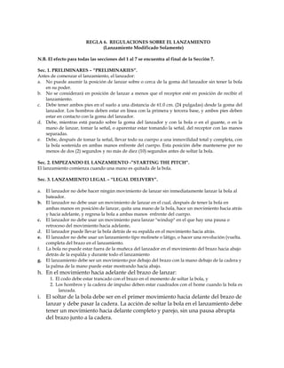 REGLA 6. REGULACIONES SOBRE EL LANZAMIENTO
(Lanzamiento Modificado Solamente)
N.B. El efecto para todas las secciones del 1 al 7 se encuentra al final de la Sección 7.
Sec. 1. PRELIMINARES – “PRELIMINARIES”.
Antes de comenzar el lanzamiento, el lanzador:
a. No puede asumir la posición de lanzar sobre o cerca de la goma del lanzador sin tener la bola
en su poder.
b. No se considerará en posición de lanzar a menos que el receptor esté en posición de recibir el
lanzamiento.
c. Debe tener ambos pies en el suelo a una distancia de 61.0 cm. (24 pulgadas) desde la goma del
lanzador. Los hombros deben estar en línea con la primera y tercera base, y ambos pies deben
estar en contacto con la goma del lanzador.
d. Debe, mientras está parado sobre la goma del lanzador y con la bola o en el guante, o en la
mano de lanzar, tomar la señal, o aparentar estar tomando la señal, del receptor con las manos
separadas.
e. Debe, después de tomar la señal, llevar todo su cuerpo a una inmovilidad total y completa, con
la bola sostenida en ambas manos enfrente del cuerpo. Esta posición debe mantenerse por no
menos de dos (2) segundos y no más de diez (10) segundos antes de soltar la bola.
Sec. 2. EMPEZANDO EL LANZAMIENTO -”STARTING THE PITCH”.
El lanzamiento comienza cuando una mano es quitada de la bola.
Sec. 3. LANZAMIENTO LEGAL – “LEGAL DELIVERY”.
a. El lanzador no debe hacer ningún movimiento de lanzar sin inmediatamente lanzar la bola al
bateador.
b. El lanzador no debe usar un movimiento de lanzar en el cual, después de tener la bola en
ambas manos en posición de lanzar, quita una mano de la bola, hace un movimiento hacia atrás
y hacia adelante, y regresa la bola a ambas manos enfrente del cuerpo.
c. El lanzador no debe usar un movimiento para lanzar "windup" en el que hay una pausa o
retroceso del movimiento hacia adelante.
d. El lanzador puede llevar la bola detrás de su espalda en el movimiento hacia atrás.
e. El lanzador no debe usar un lanzamiento tipo molinete o látigo, o hacer una revolución (vuelta.
completa del brazo en el lanzamiento.
f. La bola no puede estar fuera de la muñeca del lanzador en el movimiento del brazo hacia abajo
detrás de la espalda y durante todo el lanzamiento
g. El lanzamiento debe ser un movimiento por debajo del brazo con la mano debajo de la cadera y
la palma de la mano puede estar mostrando hacia abajo.
h. En el movimiento hacia adelante del brazo de lanzar:
1. El codo debe estar trancado con el brazo en el momento de soltar la bola, y
2. Los hombros y la cadera de impulso deben estar cuadrados con el home cuando la bola es
lanzada.
i. El soltar de la bola debe ser en el primer movimiento hacia delante del brazo de
lanzar y debe pasar la cadera. La acción de soltar la bola en el lanzamiento debe
tener un movimiento hacia delante completo y parejo, sin una pausa abrupta
del brazo junto a la cadera.
 