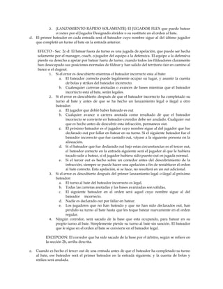 2. (LANZAMIENTO RÁPIDO SOLAMENTE) El JUGADOR FLEX que puede batear
o correr por el Jugador Designado abridor o su sustituto en el orden al bate.
d. El primer bateador en cada entrada será el bateador cuyo nombre sigue al del último jugador
que completó un turno al bate en la entrada anterior.
EFECTO - Sec. 2c-d: El batear fuera de turno es una jugada de apelación, que puede ser hecha
solamente por el manager, coach, o jugador del equipo a la defensiva. El equipo a la defensiva
pierde su derecho a apelar por batear fuera de turno, cuando todos los fildeadores claramente
han desocupado sus posiciones normales de fildear y han salido del territorio fair en camino al
banco o el dugout.
1. Si el error es descubierto mientras el bateador incorrecto esta al bate:
a. El bateador correcto puede legalmente ocupar su lugar, y asumir la cuenta
de bolas y strikes del bateador incorrecto.
b. Cualesquier carreras anotadas o avances de bases mientras que el bateador
incorrecto está al bate, serán legales.
2. Si el error es descubierto después de que el bateador incorrecto ha completado su
turno al bate y antes de que se ha hecho un lanzamiento legal o ilegal a otro
bateador:
a. El jugador que debió haber bateado es out
b. Cualquier avance o carrera anotada como resultado de que el bateador
incorrecto se convierte en bateador-corredor debe ser anulado. Cualquier out
que es hecho antes de descubrir esta infracción, permanece out.
c. El próximo bateador es el jugador cuyo nombre sigue al del jugador que fue
declarado out por fallar en batear en su turno. Si el siguiente bateador fue el
bateador incorrecto que fue cantado out, váyase a la siguiente persona en la
alineación.
d. Si el bateador que fue declarado out bajo estas circunstancias es el tercer out,
el bateador correcto en la entrada siguiente será el jugador al que le hubiera
tocado salir a batear, si el jugador hubiera sido puesto out en jugada normal.
e. Si el tercer out es hecho sobre un corredor antes del descubrimiento de la
infracción, siempre se puede hacer una apelación a fin de restablecer el orden
al bate correcto. Esta apelación, si se hace, no resultará en un out adicional.
3. Si el error es descubierto después del primer lanzamiento legal o ilegal al próximo
bateador:
a. El turno al bate del bateador incorrecto es legal,
b. Todas las carreras anotadas y las bases avanzadas son válidas,
c. El siguiente bateador en el orden será aquel cuyo nombre sigue al del
bateador incorrecto.
d. Nadie es declarado out por fallar en batear.
e. Los jugadores que no han bateado y que no han sido declarados out, han
perdido su turno al bate hasta que les toque batear nuevamente en el orden
regular.
4. Ningún corredor, será sacado de la base que está ocupando, para batear en su
propio turno al bate. Simplemente pierde su turno al bate sin sanción. El bateador
que le sigue en el orden al bate se convierte en el bateador legal.
EXCEPCION: El corredor que ha sido sacado de la base por el árbitro, según se refiere en
la sección 2b, arriba descrita.
e. Cuando es hecho el tercer out de una entrada antes de que el bateador ha completado su turno
al bate, ese bateador será el primer bateador en la entrada siguiente, y la cuenta de bolas y
strikes será anulada.
 