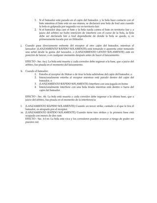 1. Si el bateador está parado en el cajón del bateador, y la bola hace contacto con el
bate mientras el bate está en sus manos, se declarará una bola de foul aún cuando
la bola es golpeada por segunda vez en territorio fair.
2. Si el bateador deja caer el bate y la bola rueda contra el bate en territorio fair y a
juicio del árbitro no hubo intención de interferir con el curso de la bola, la bola
debe ser declarada fair o foul dependiente de donde la bola se quede, o, es
primeramente tocada por un fildeador.
j. Cuando pasa directamente enfrente del receptor al otro cajón del bateador, mientras el
lanzador: (LANZAMIENTO RÁPIDO SOLAMENTE) está tomando ó aparenta estar tomando
una señal desde la goma del lanzador, o (LANZAMIENTO LENTO SOLAMENTE) está en
posición de lanzar, o en cualquier momento después antes de hacer el lanzamiento.
EFECTO - Sec. 6a-j: La bola está muerta y cada corredor debe regresar a la base, que a juicio del
árbitro, fue pisada en el momento del lanzamiento.
k. Cuando el bateador:
1. Estorba al receptor de fildear o de tirar la bola saliéndose del cajón del bateador, o
2. Intencionalmente estorba al receptor mientras está parado dentro del cajón del
bateador, o
3. (LANZAMIENTO RÁPIDO SOLAMENTE) Interfiere con una jugada en home
4. Intencionalmente interfiere con una bola tirada mientras está dentro o fuera del
cajón del bateador.
EFECTO - Sec. 6k: La bola está muerta y cada corredor debe regresar a la última base, que a
juicio del árbitro, fue pisada en el momento de la interferencia
l. (LANZAMIENTO RÁPIDO SOLAMENTE) Cuando un tercer strike, cantado o al que le tira el
bateador, es atrapado por el receptor.
m. (LANZAMIENTO RÁPIDO SOLAMENTE) Cuando tiene tres strikes y la primera base está
ocupada con menos de dos outs
EFECTO - Sec. 6-l-m: La bola está viva y los corredores pueden avanzar a riesgo de poder ser
puestos out.
 