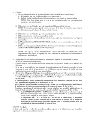g. Cuando:
1. Él corre fuera de la línea de un metro (3 pies) y a juicio del árbitro, interfiere con:
a. El fildeador que está recibiendo el tiro en primera base, o
b. La bola tirada, impidiendo a un fildeador de hacer una jugada en la primera base
NOTA: Una bola tirada que le pega a un bateador-corredor no necesariamente
constituye una interferencia.
2. Él Interfiere con un fildeador que está tratando de fildear una bola bateada
NOTA: El bateador-corredor puede correr por fuera de la línea de un metro para evitar a
un fildeador que está tratando de fildear la bola bateada.
3. Él Interfiere con un fildeador que está tratando de tirar una bola;
4. Él Intencionalmente interfiere con una bola tirada;
5. Él Interfiere con una bola bateada de fair (fuera del cajón del bateador) antes de llegar a
primera base
6. (LANZAMIENTO RÁPIDO SOLAMENTE) Él Interfiere con un tercer strike que se le cae al
receptor
7. Él Tira su bate, después de batear la bola, de tal manera como para ocasionar interferencia
con la oportunidad de un fildeador de hacer un out.
NOTA - Sec. 2g(1-7): Si ésta interferencia es, a juicio del árbitro, un intento obvio para
impedir una doble jugada, el jugador más cerca del home en el momento de la interferencia
también será declarado out.
h. Él interfiere con una jugada en home en un intento para impedir un out evidente en home.
NOTA: El corredor también será out.
i. Cuando él da un paso atrás hacia el home para evitar o demorar ser tocado con la bola por un
fildeador.
j. Si, se usa la base doble, en una situación de out forzado sobre el bateador-corredor, el pisa
solamente la parte fair de la base y choca con el fildeador, que está a punto de recibir una bola
tirada y también está usando la parte fair de la base.
k. Un miembro del equipo al bate, que no es un bateador, bateador-corredor, corredor o bateador
prevenido, interfiere con un jugador que está tratando de atrapar una bola bateada foul de fly,
o un batazo foul de fly que un fildeador está intentando de atrapar.
EXCEPCION:
Si esta interferencia ocurre cuando hay corredores en base, entonces el corredor que está mas
cerca del home en el momento de la interferencia es out.
NOTA: En este caso el bateador-corredor regresa a batear con un strike adicional por el batazo
de foul, con tal de que la cuenta antes de batear la bola era de menos de dos strikes:
En ambas excepciones el bateador-corredor regresa a batear con un strike adicional por el
batazo de foul, con tal de que la cuenta antes de batear la bola era de menos de dos strikes.
1. (LANZAMIENTO RÁPIDO SOLAMENTE) Si esta interferencia es el tercer out, el
bateador-corredor regresará a batear como el primer bateador en la próxima entrada,
con la cuenta original de bolas y strike anulada.
2. (LANZAMIENTO LENTO SOLAMENTE) Si esto es el tercer strike, el bateador-
corredor también es out, a menos que el tercer out de la entrada fue la jugada de
interferencia declarada sobre el corredor, en cual caso el bateador-corredor debe ser
considerado de haber completado su turno al bate.
EFECTO - Sec. 2g-k:
La bola está muerta y todos los corredores deben regresar a la última base que ocupaban
legalmente en el momento del lanzamiento.
 
