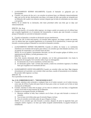 f. (LANZAMIENTO RÁPIDO SOLAMENTE) Cuando el bateador es golpeado por un
lanzamiento.
g. Cuando, con menos de dos out y un corredor en primera base, un fildeador intencionalmente
deja caer un fly de fair, (incluyendo una línea o un toque de bola. que podía ser atrapado por
un fildeador del cuadro con esfuerzo normal, después que la bola es controlada con una mano
o un guante.
NOTA: Si un infield fly es declarado, éste tiene prioridad sobre una bola que se deja caer
intencionalmente.
EFECTO - Sec. 8a-g:
La bola está muerta y el corredor debe regresar, sin riesgo a poder ser puesto out a la última base
que ocupaba legalmente en el momento del lanzamiento, a menos que está forzado a avanzar
porque el bateador se convirtió en bateador-corredor.
h. Cuando un bateador o corredor es declarado out por interferencia.
EFECTO - Sec. 8h: La bola está muerta y el corredor debe regresar, sin riesgo a poder ser puesto,
out a la última base que ocupaba legalmente en el momento de la interferencia, a menos que esté
forzado a avanzar porque el bateador se convirtió en bateador-corredor.
i. (LANZAMIENTO RÁPIDO SOLAMENTE) Cuando el árbitro de home o su vestimenta
interfieren con el intento del receptor para retirar a un corredor que está robando una base, o en
un intento de sorprender a un corredor fuera de base.
NOTA: Si, en un pasbol o lanzamiento desviado, un tiro del receptor golpea al árbitro, no es
interferencia del árbitro y la bola permanece viva.
EFECTO - Sec. 8i:
Una bola muerta demorada debe ser señalada, con la bola permaneciendo viva hasta la
finalización de la jugada. Si el corredor sobre el que se está jugando:
1. Es declarado out, el out se mantiene y la bola está viva,
2. Es declarado quieto "safe", la bola está muerta y todos los corredores regresan a la última
base que ocupaban en el momento del tiro.
j. (LANZAMIENTO LENTO SOLAMENTE) Cuando un corredor roba una base. Bajo ninguna
circunstancia se le permite a un corredor robar una base, cuando el lanzamiento no es bateado.
El corredor debe regresar a su base.
EFECTO – 8j:
No se permitirá el robo de base.
Sec. 9. EL CORREDOR ES OUT – “THE RUNNER IS OUT”.
a. Cuando, mientras está corriendo a cualquier base en el orden normal o en el orden inverso,
corre más de 0.91m (3 pies) del paso hacia la base para evitar ser tocado con la bola en la(s)
mano(s) de un fildeador.
b. Cuando, mientras la bola está en juego y él no está en contacto con una base, es legalmente
tocado con la bola en la(s) mano(s) de un fildeador.
c. Cuando en una jugada forzada, un fildeador.
1. Mientras sostiene la bola, hace contacto con la base a la que está forzado a avanzar el
corredor.
2. Toca la base con la bola antes que el corredor llegue a la base.
3. Toca el corredor con la bola antes de que el llegue a la base.
NOTA: Si un corredor que está forzado a avanzar, después de pisar la siguiente base, por
cualquier motivo regresa a la base que había ocupado anteriormente, la jugada forzada es
restablecida
 