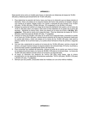 APÉNDICE 3
Esta sección sirve como un modelo para trazar un diamante con distancias de bases de 18.29m
(60 pies) y distancia para lanzamiento de 14.02m (46 pies).
1. Para determinar la posición del home, trace una línea en la dirección que se desea orientar el
diamante. Clave una estaca en la esquina trasera del home más próxima al receptor. Amarre
una cuerda en la estaca, hágale nudos a la cuerda o márquela de otra manera a los 14.02m
(46 pies), 18.29m (60 pies), 25.86m (84 pies, 10¼ pulgadas) y a los 36.58m (120 pies).
2. Coloque la cuerda (sin estirar) a lo largo de la línea de orientación del cuadro y en la marca de
14.02 m (46 pies) clave una estaca. Esta será la línea delantera en el centro de la goma del
lanzador. Siguiendo la misma línea, clave una estaca en la marca de 25.86 m (84 pies, 10¼
pulgadas). Esta será el centro de la segunda base. Para las distancias de bases de 19.81m
(65 pies), esta línea será de 28.02m (91 pies, 11 pulgadas).
3. Coloque la marca de 36.58m (120 pies) en el centro de la segunda base y tomando la cuerda
en la marca de 18.29m (60 pies), camine hacia la derecha de la línea de orientación hasta que
la cuerda esté tensa y clave una estaca en la marca de los 18.29m (60 pies), ésta será la
esquina exterior de la primera base y la cuerda ahora formará la línea de primera a segunda
bases.
4. Una vez más, sosteniendo la cuerda en la marca de los 18.29m (60 pies), camine a través del
terreno y de igual manera marque la esquina exterior de la tercera base. El home, la primera y
la tercera base quedan completamente dentro del diamante.
5. Para comprobar las medidas del diamante, coloque la punta de la cuerda que marca el home
en la estaca de primera base y la marca de 36.58m (120 pies) en la tercera base. La marca de
18.29m (60 pies) deberá coincidir ahora con el home y la segunda base.
6. Al trazar un diamante con distancia de 19.81m (65 pies) entre bases, siga el mismo
procedimiento con las siguientes dimensiones sustituidas: 19.81m (65 pies), 39.62m (130 pies)
y 28.02m (91 pies, 11 pulgadas).
7. Siempre que sea posible, compruebe todas las medidas con una cinta métrica metálica.
APÉNDICE 4
 