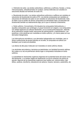 Hidróxido de sodio. Los ácidos carboxílicos, sulfónicos y sulfínicos, fenoles, y minas,
nitrocompuestos, arilsulfonamidas sin sustituir, oximas tiofenoles son solubles en
soluciones diluidas de hidróxido de sodio 5%.

  Bicarbonato de sodio. Los ácidos carboxílicos sulfonicos y sulfilicos son solubles en
soluciones de bicarbonato de sodio al 5%. Los demás compuestos son solubles en
soluciones de hidróxido de sodio no son solubles en soluciones de bicarbonato. Esto
se debe a que la acidez de dichos compuestos es demasiado baja y la basicidad del
bicarbonato también es relativamente baja, por lo que no alcanza a disolverlos.

  Ácido sulfúrico. Concentrado y frió disuelve los compuestos hidrocarburos, y
aquellos compuestos que contengan un grupo funcional con oxigeno. Los compuestos
con dobles ligaduras se sulfonan fácilmente, con la consecuente disolución. Además
de la sulfonacion pueden existir reacciones de polimerización y deshidratación. Las
parafinas y ciclo parafinas son insolubles en ácido sulfúrico, y lo mismo pasa con sus
derivados halogenados.

Los hidrocarburos aromáticos y sus derivados halogenados son insolubles, pero si
tienen sustituciones de grupos alquilos en el anillo, el compuesto se sulfona con
facilidad y por lo tanto se solubiliza.

Los éteres de alto peso molecular son insolubles en ácido sulfúrico diluido.

Los alcoholes secundarios y terciarios se deshidratan con facilidad formando olefinas
las cuales a su vez se polimerizan dando lugar a compuestos insolubles en ácido
sulfúrico.

La solubilidad en disolventes orgánicos depende de la polaridad tanto del soluto como
del disolvente, y no existen reglas de clasificación ya que la variación de ambos es
grande. Algunos de los disolventes orgánicos mas usados son: alcohol etílico, éter
etílico, acetona, cloroformo, tetracloruro de carbono, hexano, benceno, acetonitrilo, etc
 