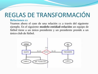REGLAS DE TRANSFORMACIÓN
Relaciones 1:1
Veamos ahora el caso de una relación 1:1 a través del siguiente
ejemplo. En el siguiente modelo entidad-relación un equipo de
fútbol tiene a un único presidente y un presidente preside a un
único club de fútbol.
 